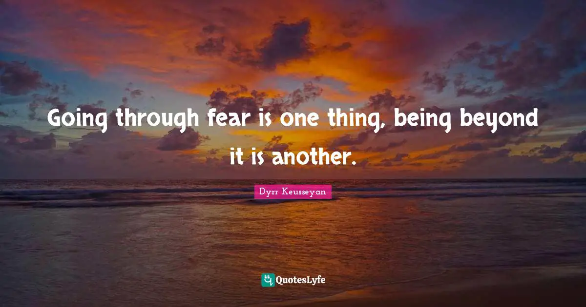 Going through fear is one thing, being beyond it is another.