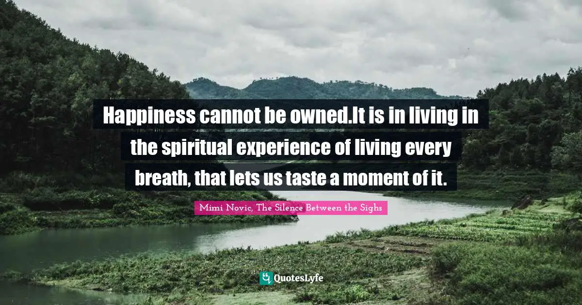 Happiness cannot be owned.It is in living in the spiritual experience of living every breath, that lets us taste a moment of it.