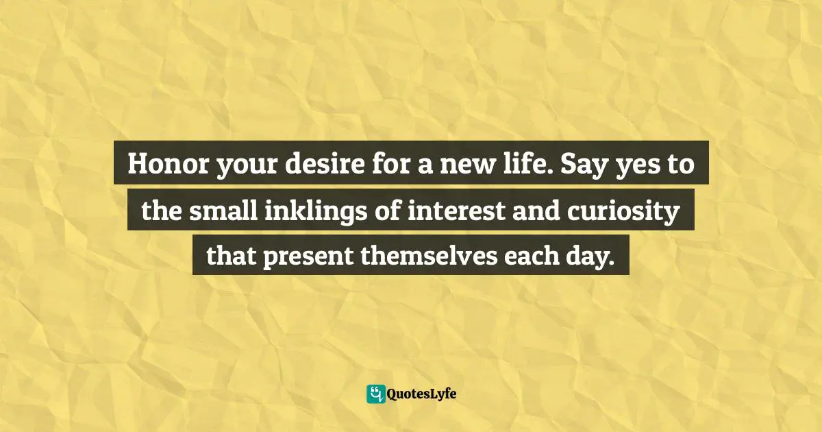 Honor your desire for a new life. Say yes to the small inklings of interest and curiosity that present themselves each day.
