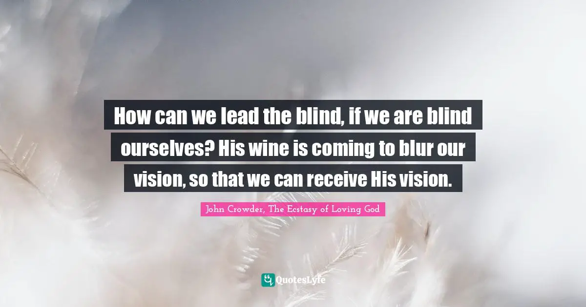 How can we lead the blind, if we are blind ourselves? His wine is coming to blur our vision, so that we can receive His vision.