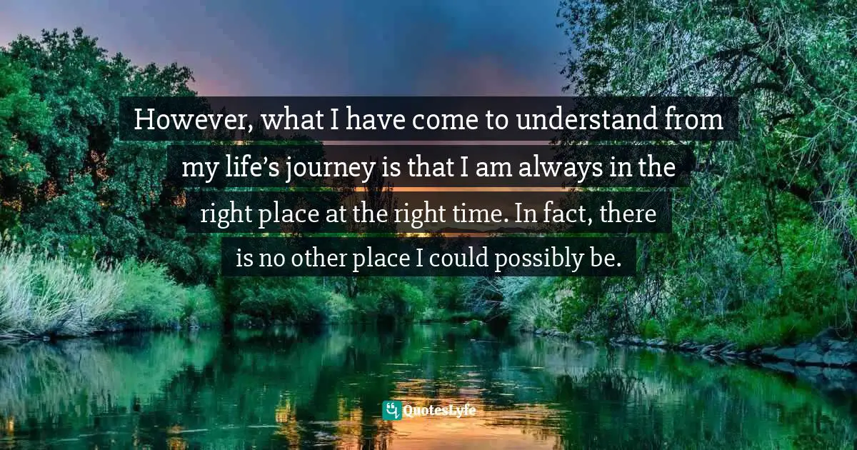 However, what I have come to understand from my life’s journey is that I am always in the right place at the right time. In fact, there is no other place I could possibly be.