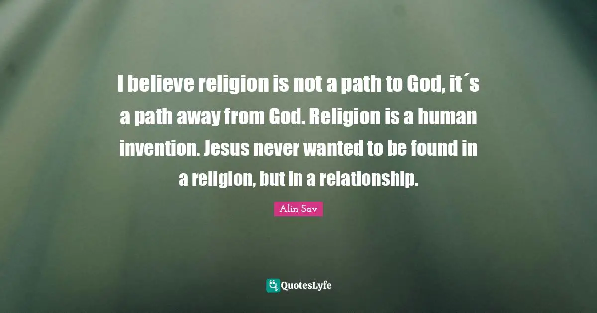 I believe religion is not a path to God, it´s a path away from God. Religion is a human invention. Jesus never wanted to be found in a religion, but in a relationship.