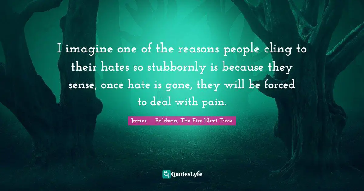 James     Baldwin Quotes: "I imagine one of the reasons people cling to their hates so stubbornly is because they sense, once hate is gone, they will be forced to deal with pain."