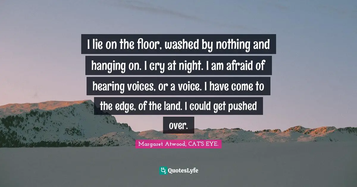 I lie on the floor, washed by nothing and hanging on. I cry at night. I am afraid of hearing voices, or a voice. I have come to the edge, of the land. I could get pushed over.