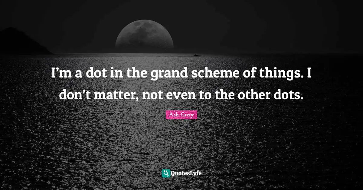 I’m a dot in the grand scheme of things. I don’t matter, not even to the other dots.