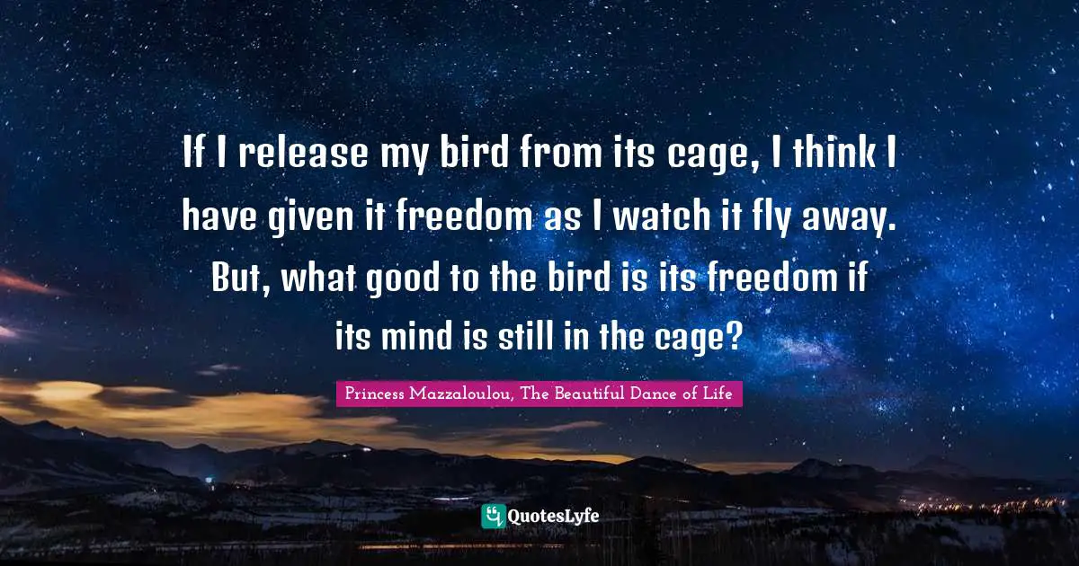 If I release my bird from its cage, I think I have given it freedom as I watch it fly away. But, what good to the bird is its freedom if its mind is still in the cage?