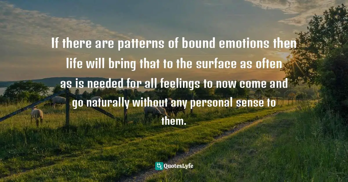 Dhyana Stanley, The Human Experience Is The Dance Of Heaven And Earth: A Call Home To Peace Quotes: "If there are patterns of bound emotions then life will bring that to the surface as often as is needed for all feelings to now come and go naturally without any personal sense to them."