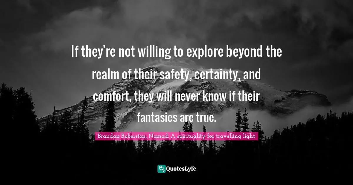 If they're not willing to explore beyond the realm of their safety, certainty, and comfort, they will never know if their fantasies are true.