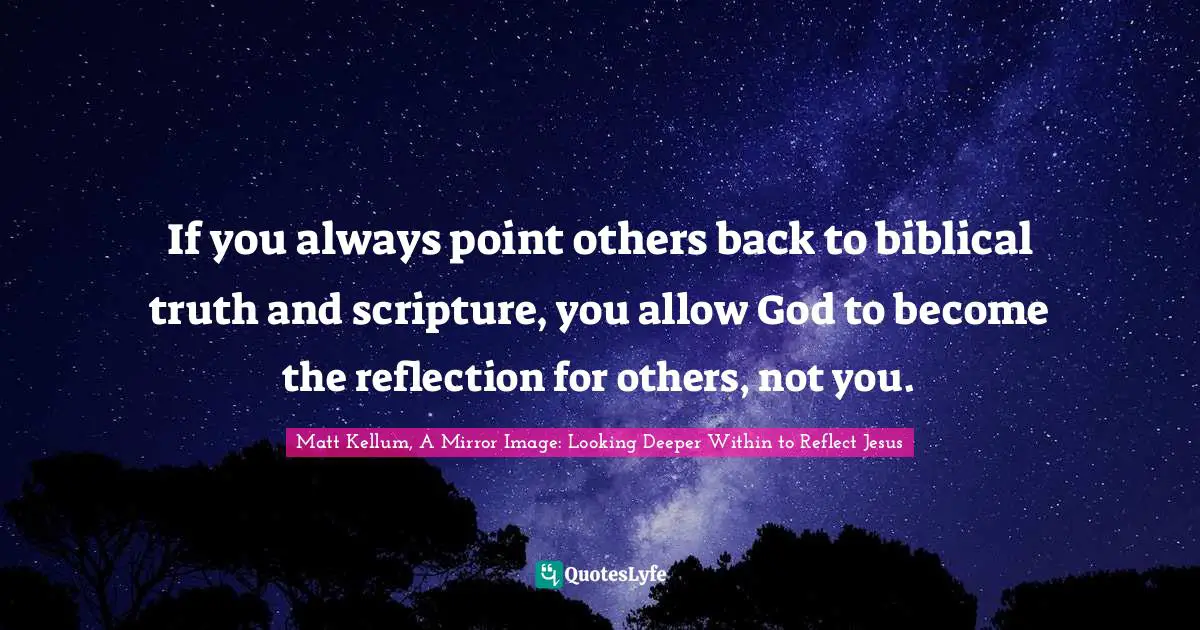 If you always point others back to biblical truth and scripture, you allow God to become the reflection for others, not you.