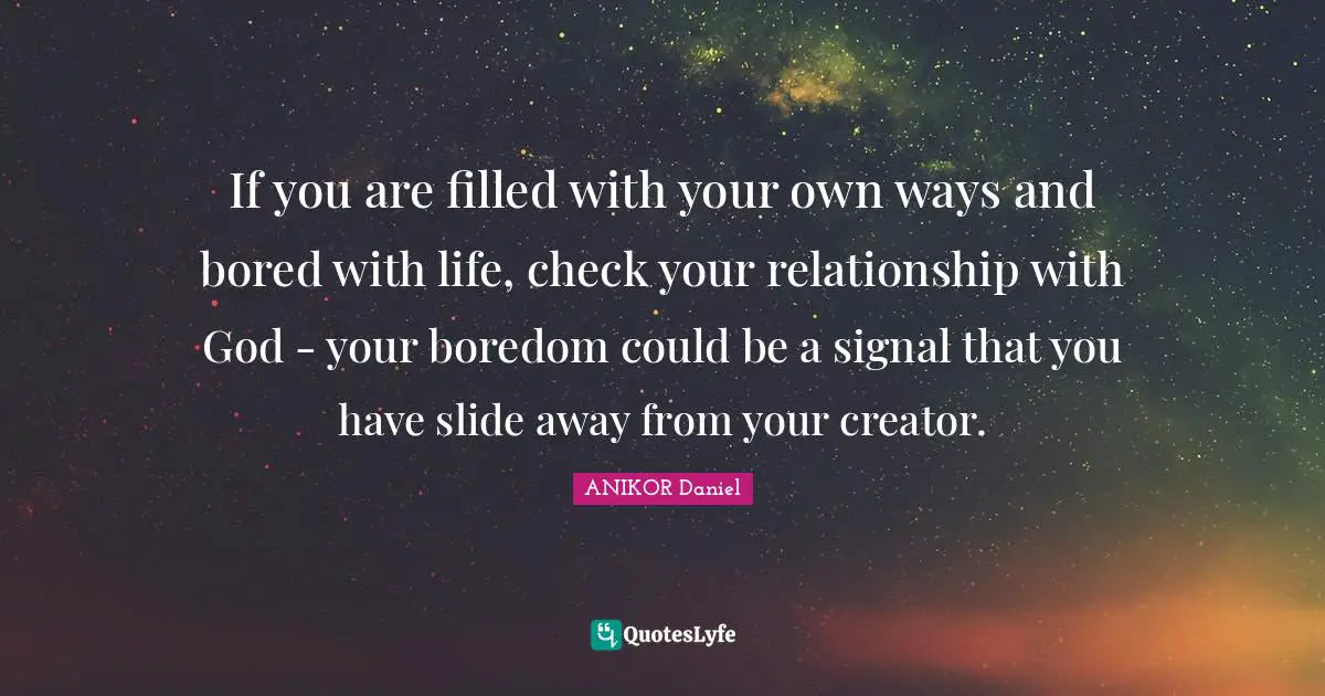 If you are filled with your own ways and bored with life, check your relationship with God - your boredom could be a signal that you have slide away from your creator.