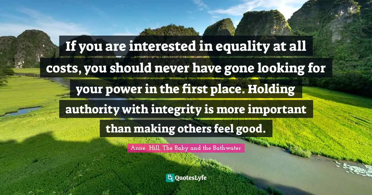 If you are interested in equality at all costs, you should never have gone looking for your power in the first place. Holding authority with integrity is more important than making others feel good.