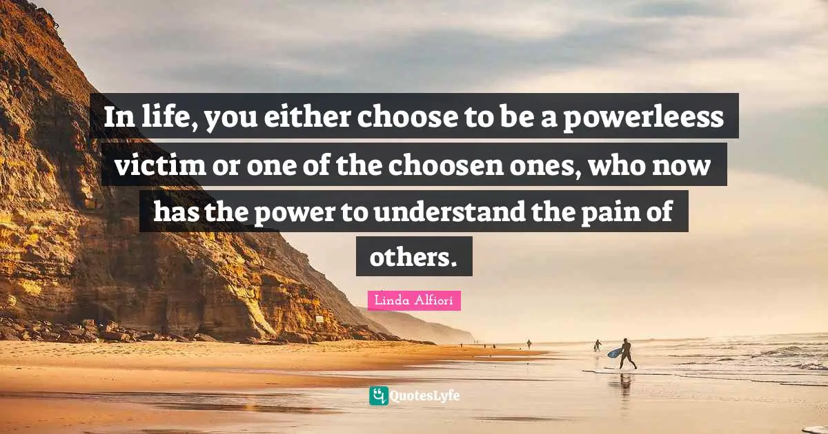 In life, you either choose to be a powerleess victim or one of the choosen ones, who now has the power to understand the pain of others.