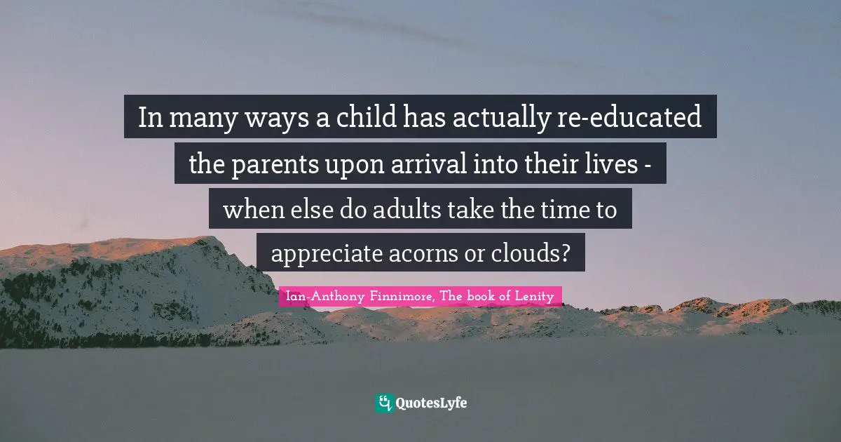 In many ways a child has actually re-educated the parents upon arrival into their lives - when else do adults take the time to appreciate acorns or clouds?