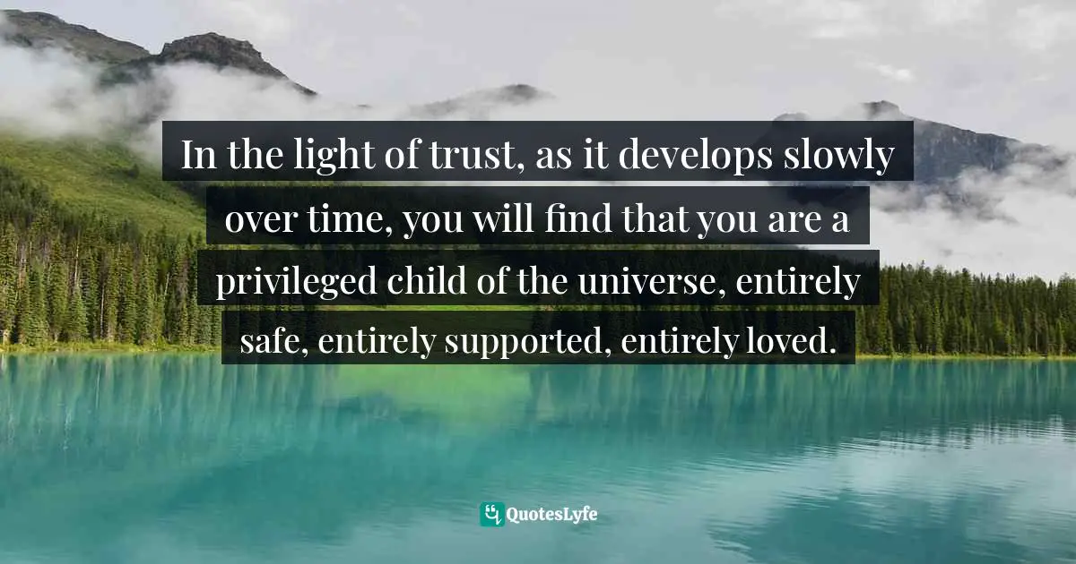 In the light of trust, as it develops slowly over time, you will find that you are a privileged child of the universe, entirely safe, entirely supported, entirely loved.