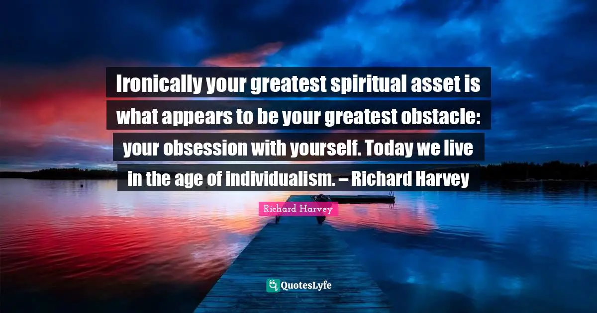 Ironically your greatest spiritual asset is what appears to be your greatest obstacle: your obsession with yourself. Today we live in the age of individualism. – Richard Harvey