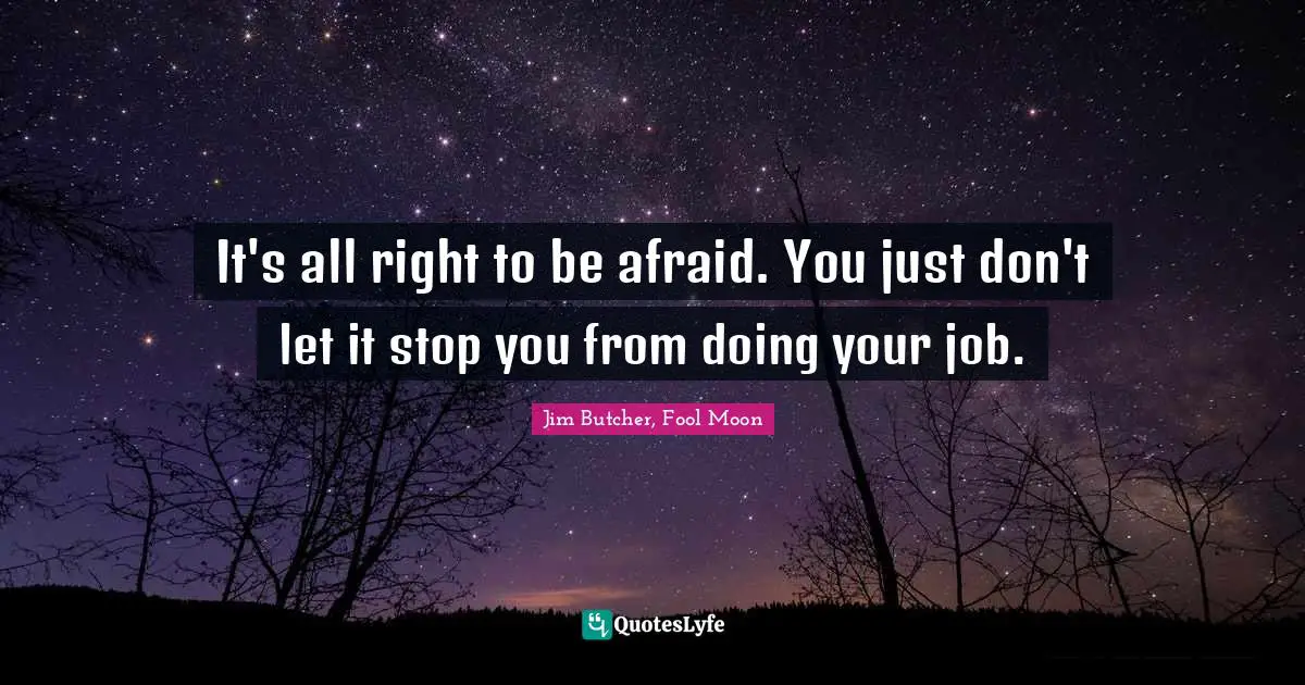 It's all right to be afraid. You just don't let it stop you from doing your job.
