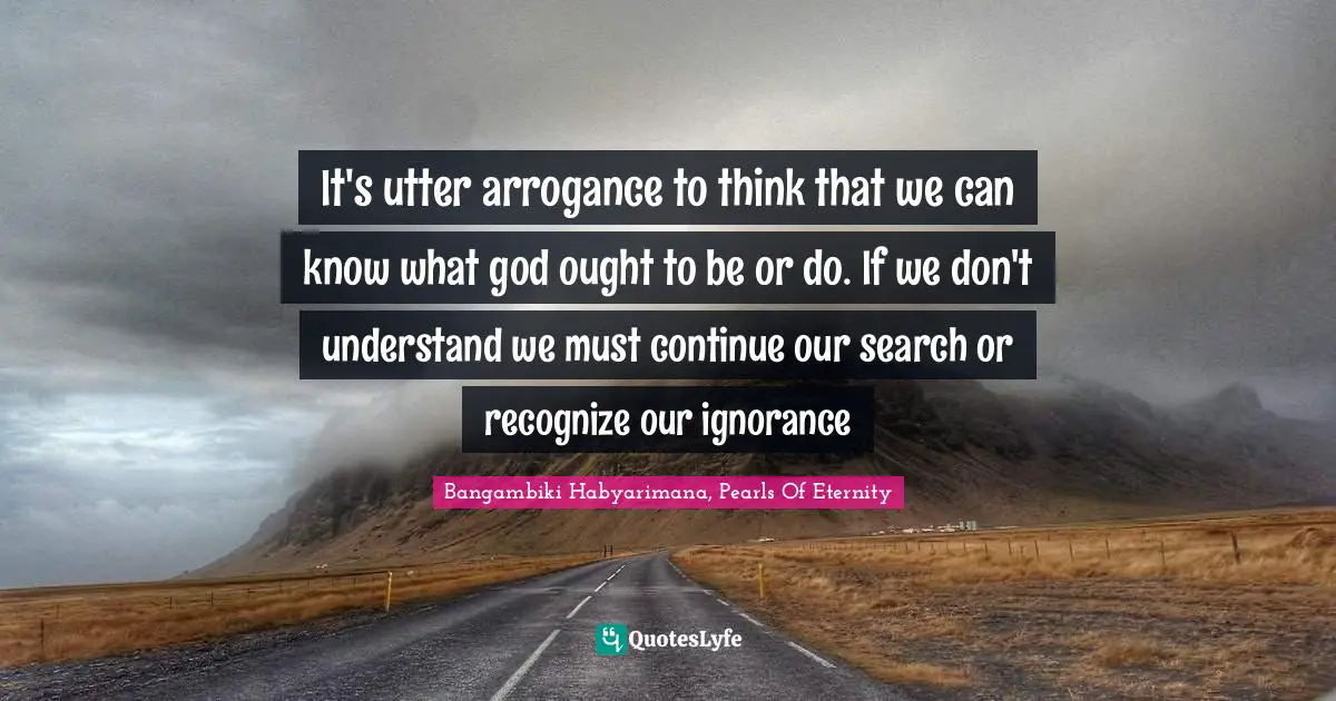 Bangambiki Habyarimana, Pearls Of Eternity Quotes: It's utter arrogance to think that we can know what god ought to be or do. If we don't understand we must continue our search or recognize our ignorance