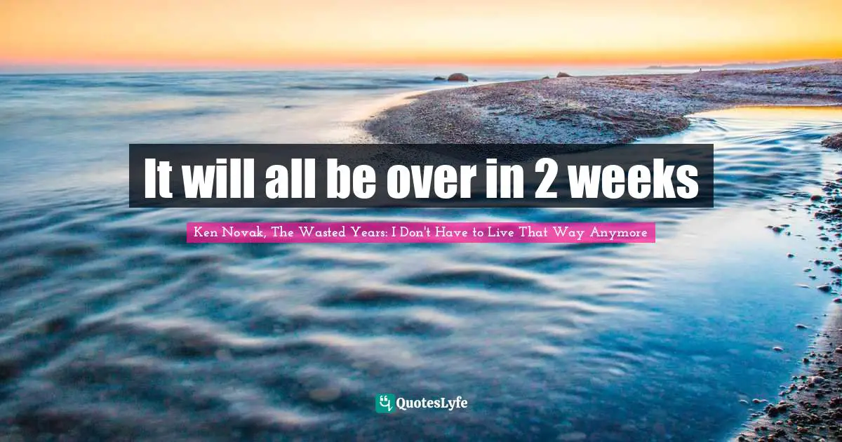 It will all be over in 2 weeks