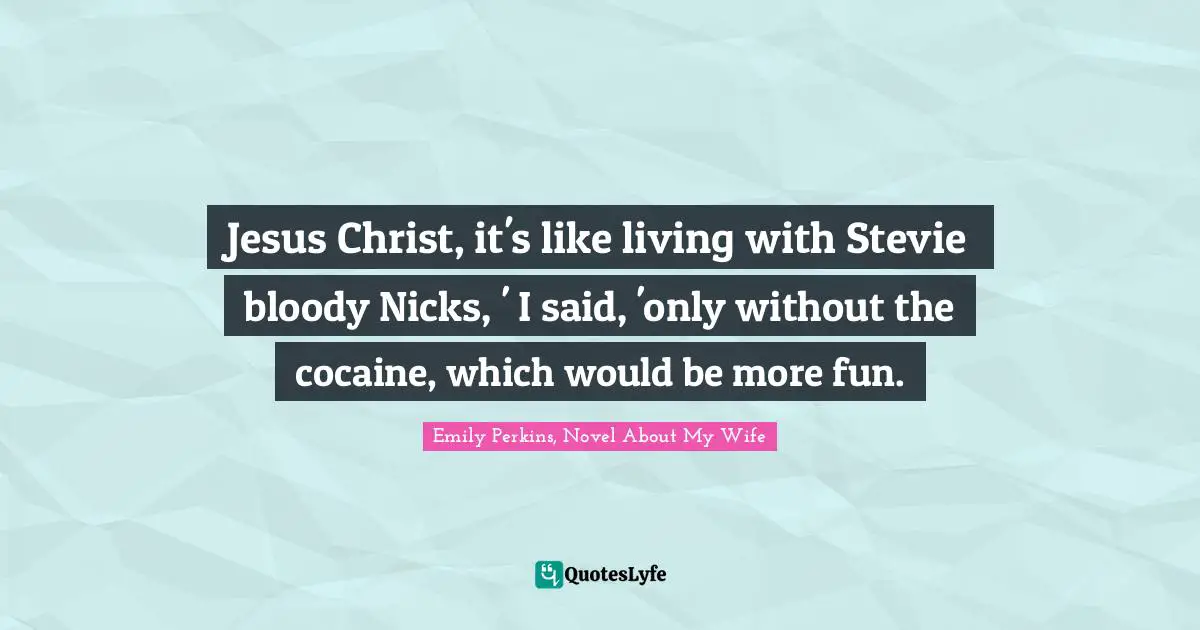 Jesus Christ, it's like living with Stevie bloody Nicks, ' I said, 'only without the cocaine, which would be more fun.