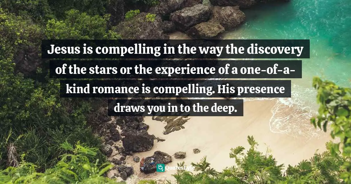 Jesus is compelling in the way the discovery of the stars or the experience of a one-of-a-kind romance is compelling. His presence draws you in to the deep.