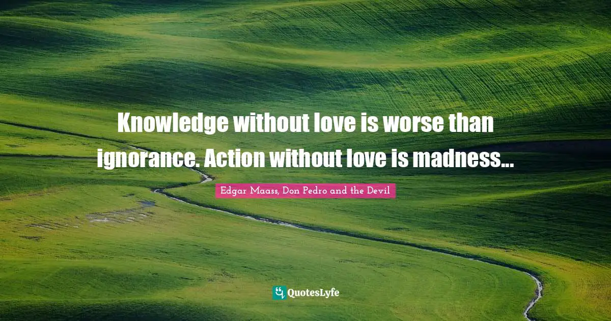Knowledge without love is worse than ignorance. Action without love is madness...