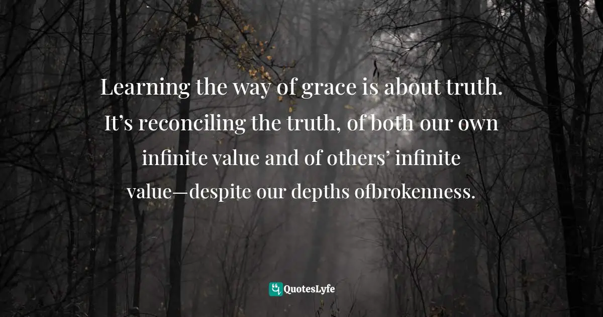 Learning the way of grace is about truth. It’s reconciling the truth, of both our own infinite value and of others’ infinite value—despite our depths ofbrokenness.