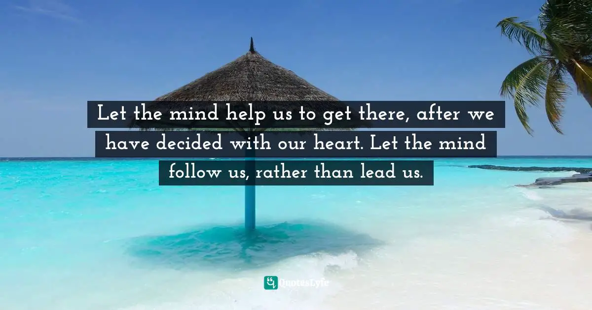 Let the mind help us to get there, after we have decided with our heart. Let the mind follow us, rather than lead us.