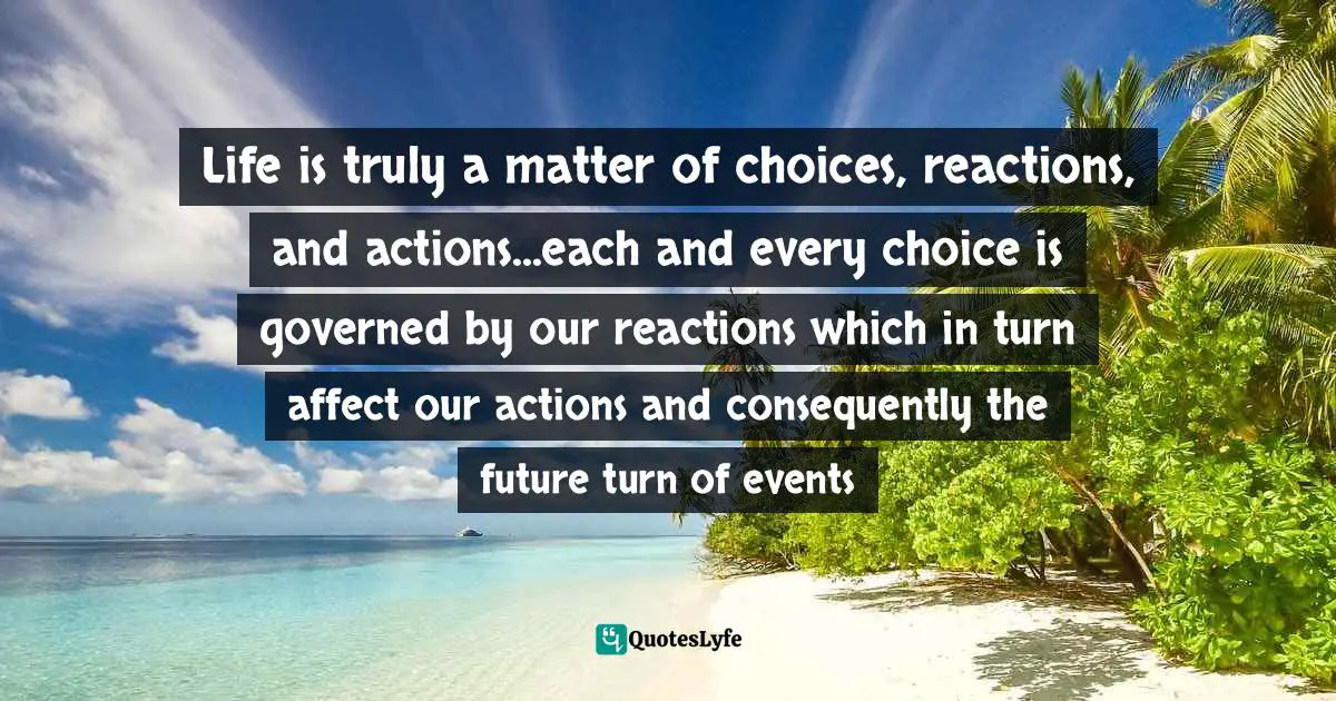 Life is truly a matter of choices, reactions, and actions...each and every choice is governed by our reactions which in turn affect our actions and consequently the future turn of events
