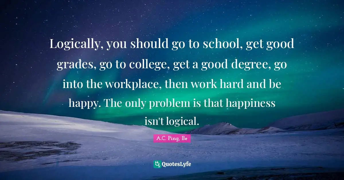 Logically, you should go to school, get good grades, go to college, get a good degree, go into the workplace, then work hard and be happy. The only problem is that happiness isn't logical.