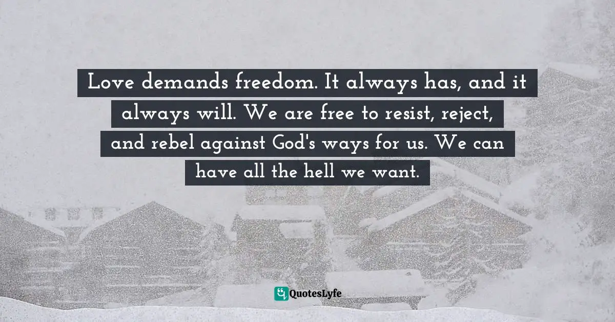 Love demands freedom. It always has, and it always will. We are free to resist, reject, and rebel against God's ways for us. We can have all the hell we want.