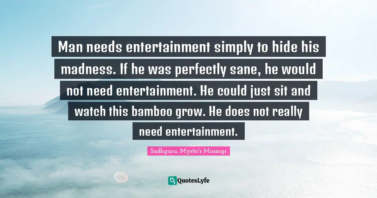 Man needs entertainment simply to hide his madness. If he was perfectly sane, he would not need entertainment. He could just sit and watch this bamboo grow. He does not really need entertainment.
