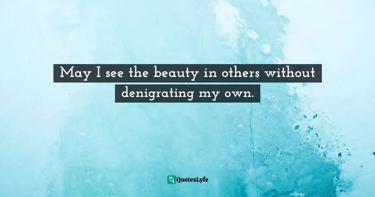May I see the beauty in others without denigrating my own.