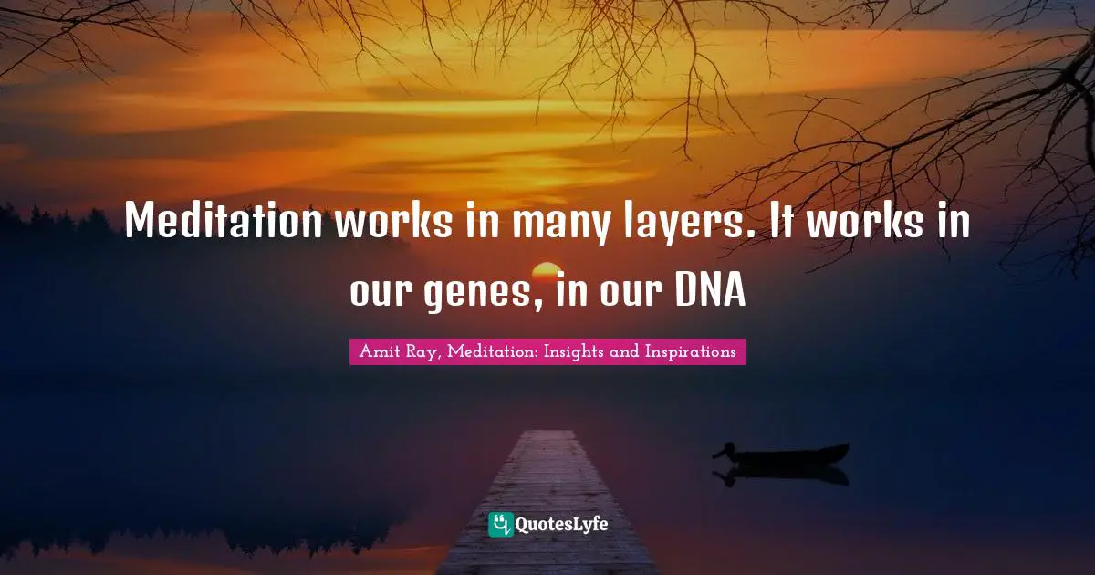 Meditation works in many layers. It works in our genes, in our DNA