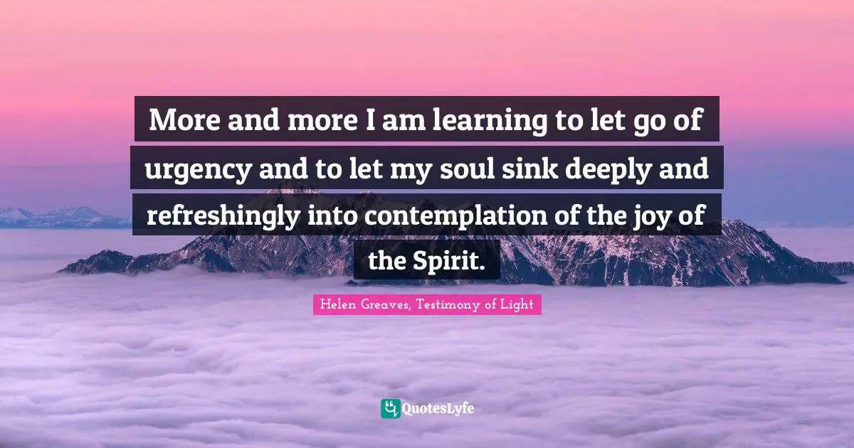 More and more I am learning to let go of urgency and to let my soul sink deeply and refreshingly into contemplation of the joy of the Spirit.