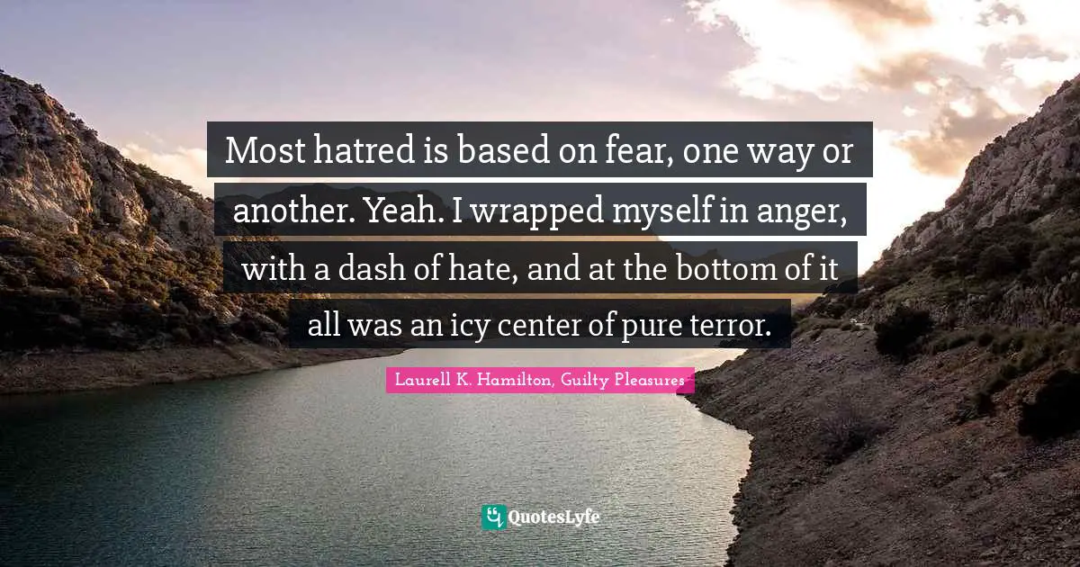 Laurell K. Hamilton Quotes: "Most hatred is based on fear, one way or another. Yeah. I wrapped myself in anger, with a dash of hate, and at the bottom of it all was an icy center of pure terror."