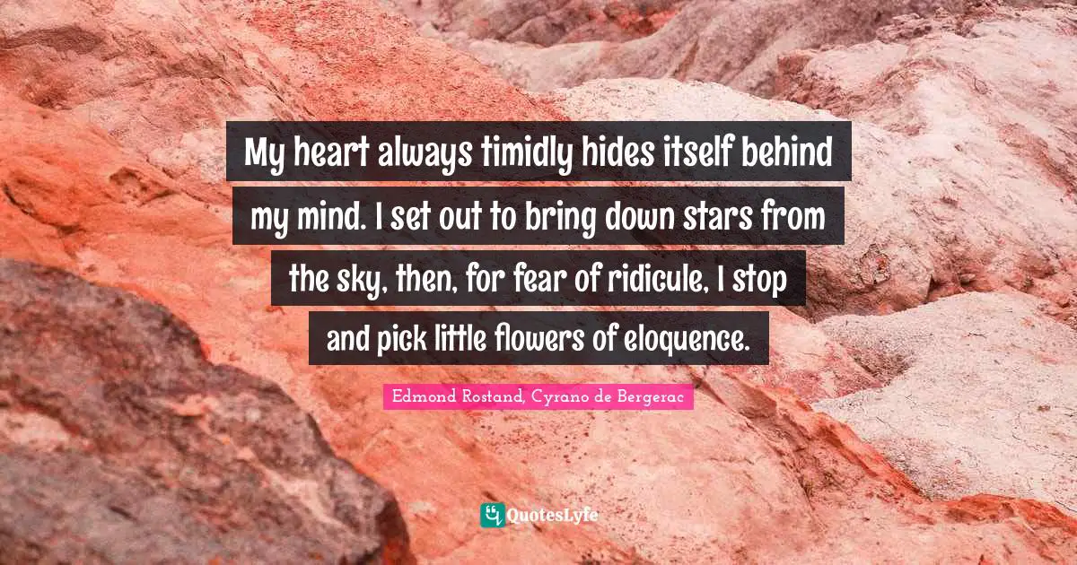 My heart always timidly hides itself behind my mind. I set out to bring down stars from the sky, then, for fear of ridicule, I stop and pick little flowers of eloquence.