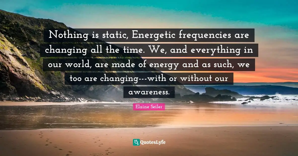 Nothing is static, Energetic frequencies are changing all the time. We, and everything in our world, are made of energy and as such, we too are changing---with or without our awareness.