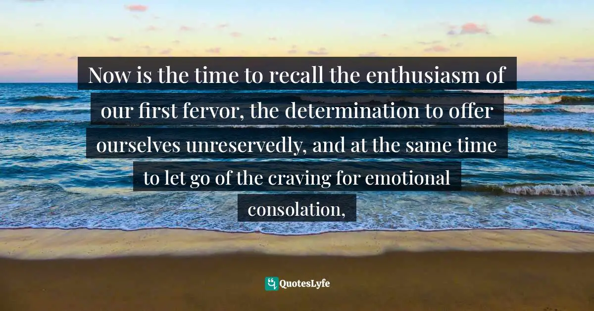 Now is the time to recall the enthusiasm of our first fervor, the determination to offer ourselves unreservedly, and at the same time to let go of the craving for emotional consolation, 