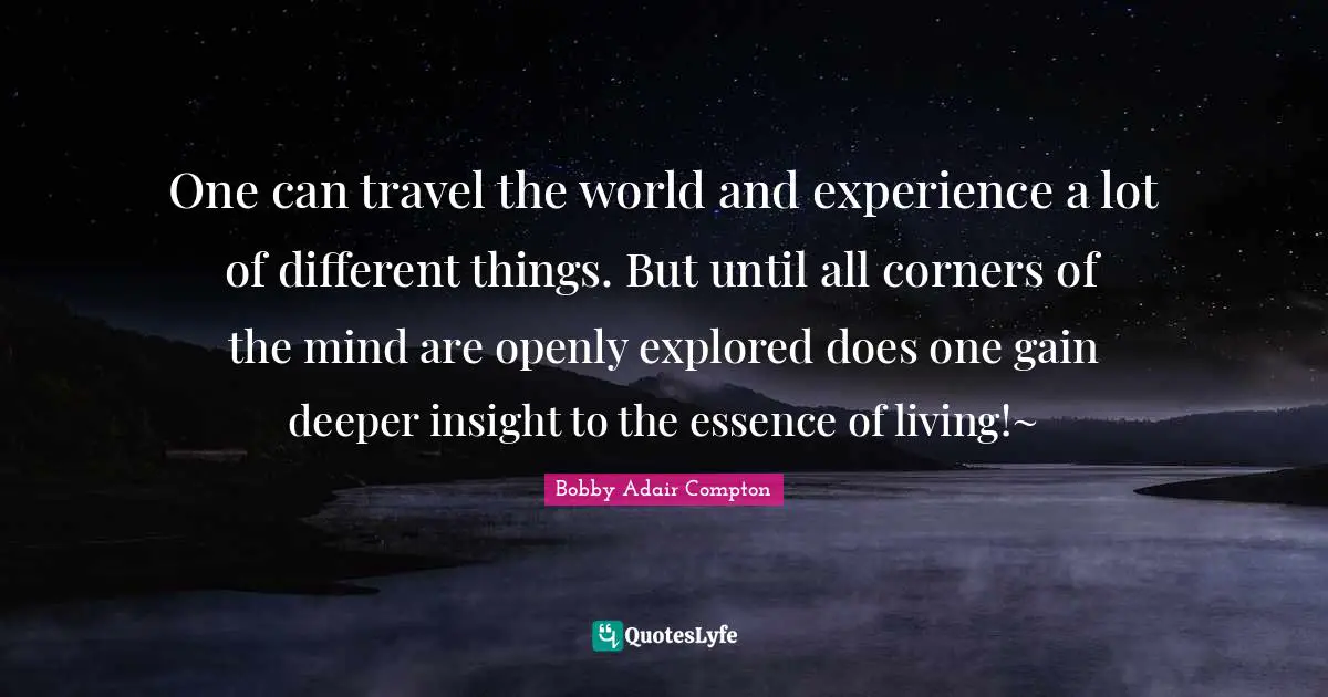 One can travel the world and experience a lot of different things. But until all corners of the mind are openly explored does one gain deeper insight to the essence of living!~