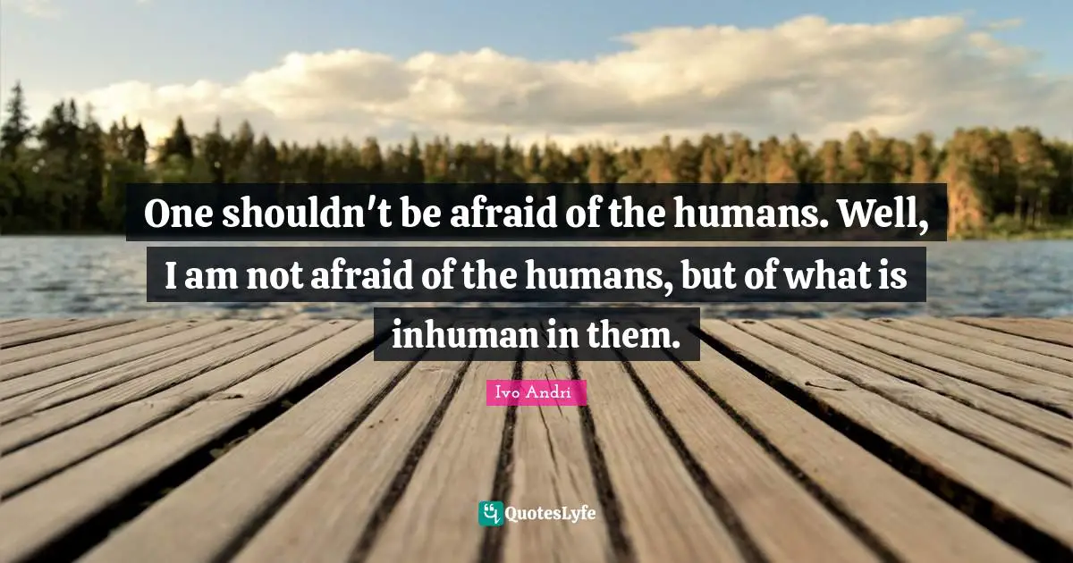 One shouldn't be afraid of the humans. Well, I am not afraid of the humans, but of what is inhuman in them.