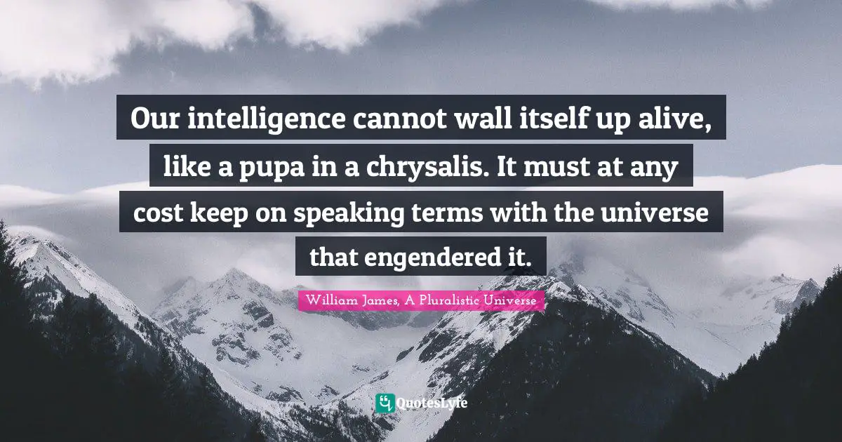 William James, A Pluralistic Universe Quotes: Our intelligence cannot wall itself up alive, like a pupa in a chrysalis. It must at any cost keep on speaking terms with the universe that engendered it.