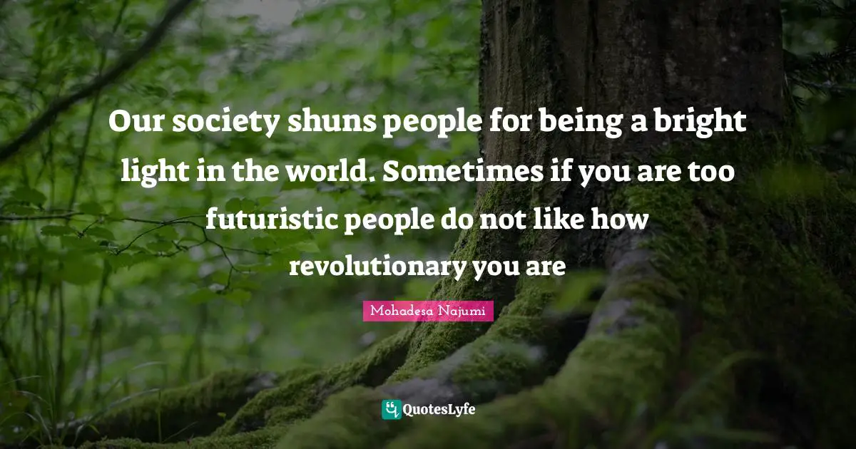 Our society shuns people for being a bright light in the world. Sometimes if you are too futuristic people do not like how revolutionary you are