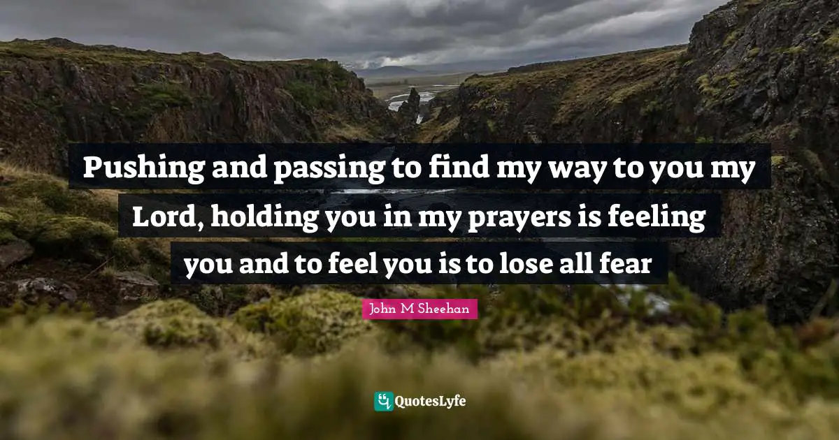 Pushing and passing to find my way to you my Lord, holding you in my prayers is feeling you and to feel you is to lose all fear