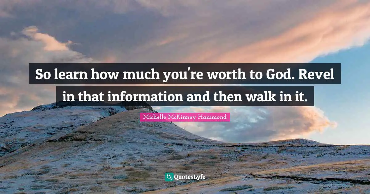So learn how much you're worth to God. Revel in that information and then walk in it.