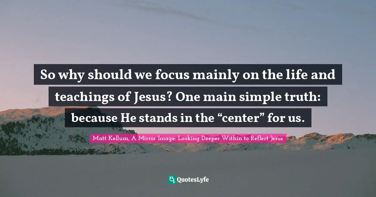 Matt Kellum, A Mirror Image: Looking Deeper Within To Reflect Jesus Quotes: "So why should we focus mainly on the life and teachings of Jesus? One main simple truth: because He stands in the “center” for us."
