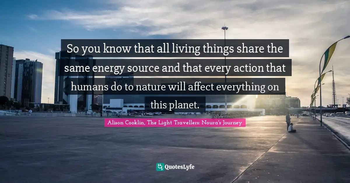 So you know that all living things share the same energy source and that every action that humans do to nature will affect everything on this planet.