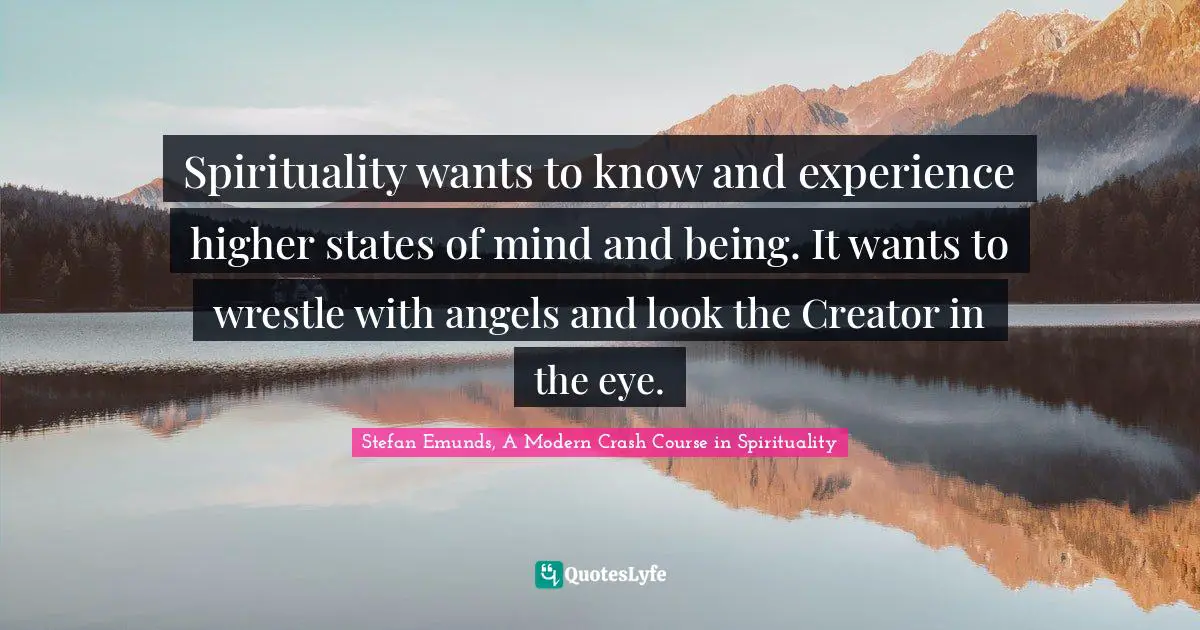Spirituality wants to know and experience higher states of mind and being. It wants to wrestle with angels and look the Creator in the eye.