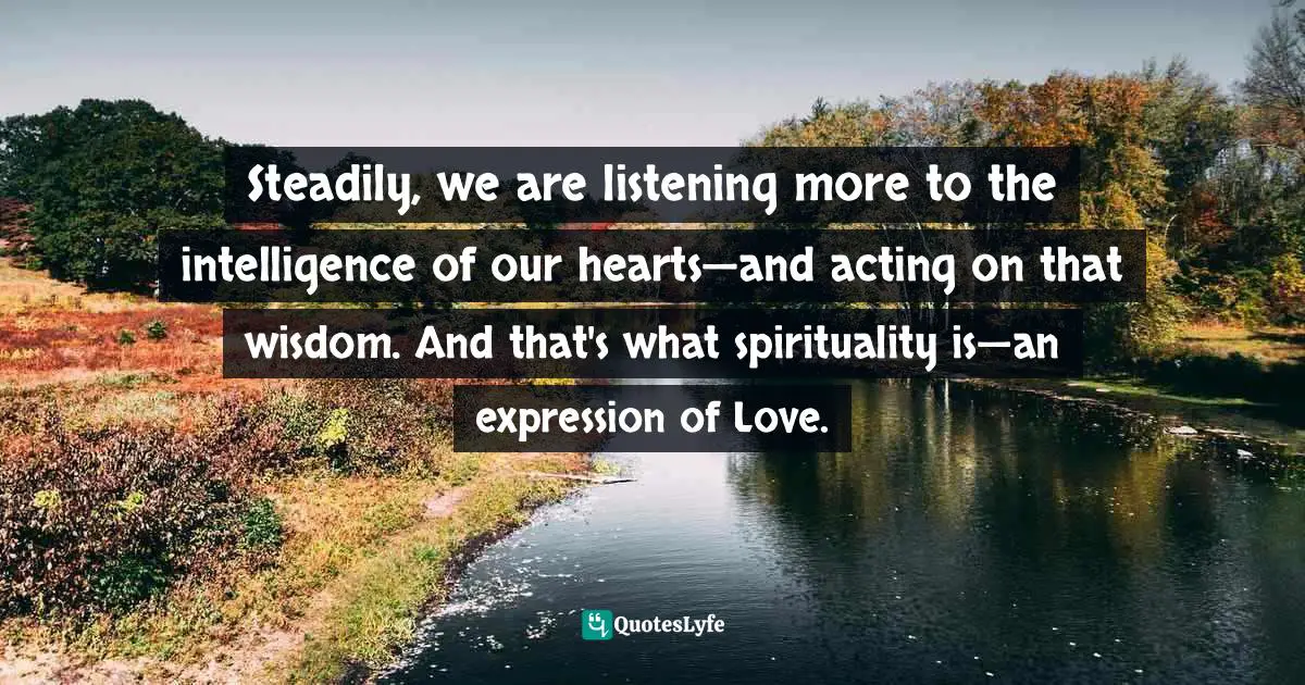 Steadily, we are listening more to the intelligence of our hearts—and acting on that wisdom. And that's what spirituality is—an expression of Love.
