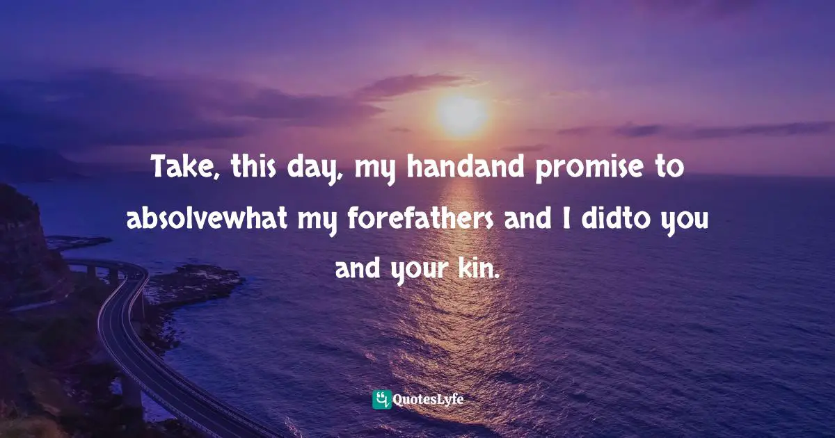 Take, this day, my handand promise to absolvewhat my forefathers and I didto you and your kin.