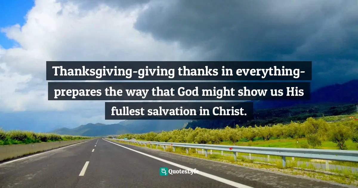 Thanksgiving-giving thanks in everything-prepares the way that God might show us His fullest salvation in Christ.